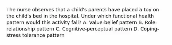 The nurse observes that a child's parents have placed a toy on the child's bed in the hospital. Under which functional health pattern would this activity fall? A. Value-belief pattern B. Role-relationship pattern C. Cognitive-perceptual pattern D. Coping-stress tolerance pattern