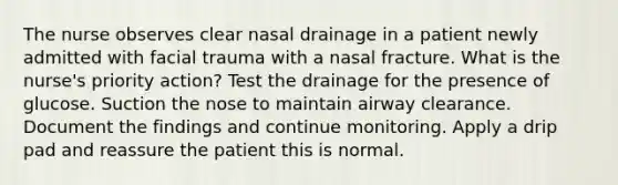 The nurse observes clear nasal drainage in a patient newly admitted with facial trauma with a nasal fracture. What is the nurse's priority action? Test the drainage for the presence of glucose. Suction the nose to maintain airway clearance. Document the findings and continue monitoring. Apply a drip pad and reassure the patient this is normal.