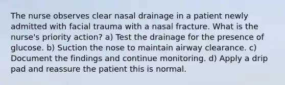 The nurse observes clear nasal drainage in a patient newly admitted with facial trauma with a nasal fracture. What is the nurse's priority action? a) Test the drainage for the presence of glucose. b) Suction the nose to maintain airway clearance. c) Document the findings and continue monitoring. d) Apply a drip pad and reassure the patient this is normal.