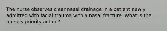 The nurse observes clear nasal drainage in a patient newly admitted with facial trauma with a nasal fracture. What is the nurse's priority action?