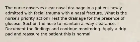 The nurse observes clear nasal drainage in a patient newly admitted with facial trauma with a nasal fracture. What is the nurse's priority action? Test the drainage for the presence of glucose. Suction the nose to maintain airway clearance. Document the findings and continue monitoring. Apply a drip pad and reassure the patient this is normal