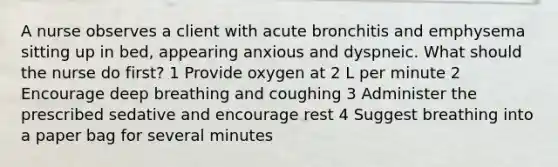 A nurse observes a client with acute bronchitis and emphysema sitting up in bed, appearing anxious and dyspneic. What should the nurse do first? 1 Provide oxygen at 2 L per minute 2 Encourage deep breathing and coughing 3 Administer the prescribed sedative and encourage rest 4 Suggest breathing into a paper bag for several minutes