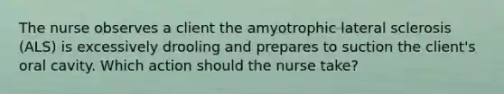 The nurse observes a client the amyotrophic lateral sclerosis (ALS) is excessively drooling and prepares to suction the client's oral cavity. Which action should the nurse take?