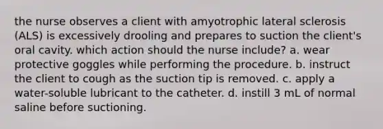 the nurse observes a client with amyotrophic lateral sclerosis (ALS) is excessively drooling and prepares to suction the client's oral cavity. which action should the nurse include? a. wear protective goggles while performing the procedure. b. instruct the client to cough as the suction tip is removed. c. apply a water-soluble lubricant to the catheter. d. instill 3 mL of normal saline before suctioning.