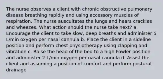 The nurse observes a client with chronic obstructive pulmonary disease breathing rapidly and using accessory muscles of respiration. The nurse auscultates the lungs and hears crackles and wheezes. What action should the nurse take next? a. Encourage the client to take slow, deep breaths and administer 5 L/min oxygen per nasal cannula b. Place the client in a sideline position and perform chest physiotherapy using clapping and vibration c. Raise the head of the bed to a high Fowler position and administer 2 L/min oxygen per nasal cannula d. Assist the client and assuming a position of comfort and perform postural drainage