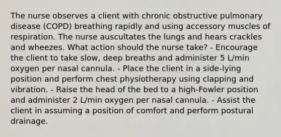 The nurse observes a client with chronic obstructive pulmonary disease (COPD) breathing rapidly and using accessory muscles of respiration. The nurse auscultates the lungs and hears crackles and wheezes. What action should the nurse take? - Encourage the client to take slow, deep breaths and administer 5 L/min oxygen per nasal cannula. - Place the client in a side-lying position and perform chest physiotherapy using clapping and vibration. - Raise the head of the bed to a high-Fowler position and administer 2 L/min oxygen per nasal cannula. - Assist the client in assuming a position of comfort and perform postural drainage.