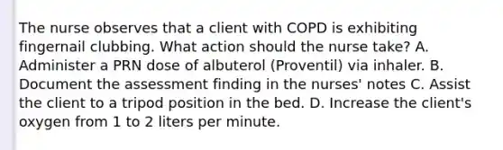 The nurse observes that a client with COPD is exhibiting fingernail clubbing. What action should the nurse take? A. Administer a PRN dose of albuterol (Proventil) via inhaler. B. Document the assessment finding in the nurses' notes C. Assist the client to a tripod position in the bed. D. Increase the client's oxygen from 1 to 2 liters per minute.