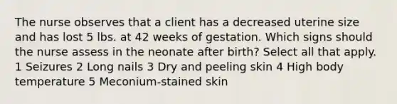 The nurse observes that a client has a decreased uterine size and has lost 5 lbs. at 42 weeks of gestation. Which signs should the nurse assess in the neonate after birth? Select all that apply. 1 Seizures 2 Long nails 3 Dry and peeling skin 4 High body temperature 5 Meconium-stained skin