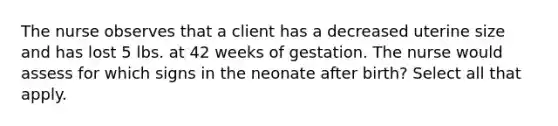 The nurse observes that a client has a decreased uterine size and has lost 5 lbs. at 42 weeks of gestation. The nurse would assess for which signs in the neonate after birth? Select all that apply.