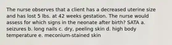 The nurse observes that a client has a decreased uterine size and has lost 5 lbs. at 42 weeks gestation. The nurse would assess for which signs in the neonate after birth? SATA a. seizures b. long nails c. dry, peeling skin d. high body temperature e. meconium-stained skin