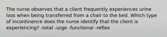 The nurse observes that a client frequently experiences urine loss when being transferred from a chair to the bed. Which type of incontinence does the nurse identify that the client is experiencing? -total -urge -functional -reflex