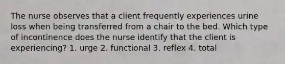 The nurse observes that a client frequently experiences urine loss when being transferred from a chair to the bed. Which type of incontinence does the nurse identify that the client is experiencing? 1. urge 2. functional 3. reflex 4. total