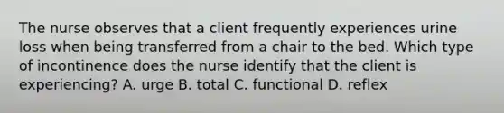 The nurse observes that a client frequently experiences urine loss when being transferred from a chair to the bed. Which type of incontinence does the nurse identify that the client is experiencing? A. urge B. total C. functional D. reflex