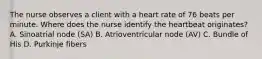 The nurse observes a client with a heart rate of 76 beats per minute. Where does the nurse identify the heartbeat originates? A. Sinoatrial node (SA) B. Atrioventricular node (AV) C. Bundle of His D. Purkinje fibers