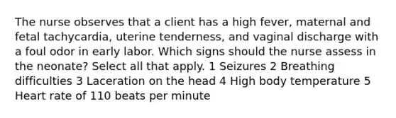 The nurse observes that a client has a high fever, maternal and fetal tachycardia, uterine tenderness, and vaginal discharge with a foul odor in early labor. Which signs should the nurse assess in the neonate? Select all that apply. 1 Seizures 2 Breathing difficulties 3 Laceration on the head 4 High body temperature 5 Heart rate of 110 beats per minute