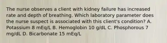 The nurse observes a client with kidney failure has increased rate and depth of breathing. Which laboratory parameter does the nurse suspect is associated with this client's condition? A. Potassium 8 mEq/L B. Hemoglobin 10 g/dL C. Phosphorous 7 mg/dL D. Bicarbonate 15 mEq/L