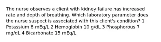 The nurse observes a client with kidney failure has increased rate and depth of breathing. Which laboratory parameter does the nurse suspect is associated with this client's condition? 1 Potassium 8 mEq/L 2 Hemoglobin 10 g/dL 3 Phosphorous 7 mg/dL 4 Bicarbonate 15 mEq/L