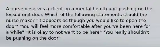 A nurse observes a client on a mental health unit pushing on the locked unit door. Which of the following statements should the nurse make? "It appears as though you would like to open the door" "You will feel more comfortable after you've been here for a while" "It is okay to not want to be here" "You really shouldn't be pushing on the door"