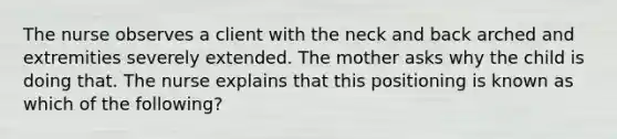 The nurse observes a client with the neck and back arched and extremities severely extended. The mother asks why the child is doing that. The nurse explains that this positioning is known as which of the following?