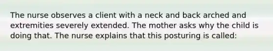 The nurse observes a client with a neck and back arched and extremities severely extended. The mother asks why the child is doing that. The nurse explains that this posturing is called: