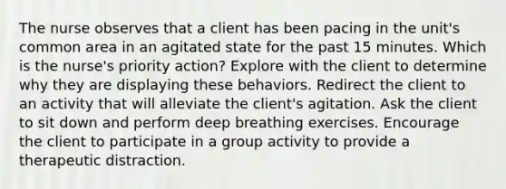 The nurse observes that a client has been pacing in the unit's common area in an agitated state for the past 15 minutes. Which is the nurse's priority action? Explore with the client to determine why they are displaying these behaviors. Redirect the client to an activity that will alleviate the client's agitation. Ask the client to sit down and perform deep breathing exercises. Encourage the client to participate in a group activity to provide a therapeutic distraction.