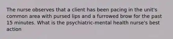 The nurse observes that a client has been pacing in the unit's common area with pursed lips and a furrowed brow for the past 15 minutes. What is the psychiatric-mental health nurse's best action