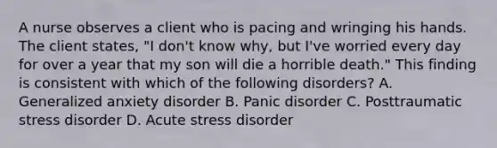 A nurse observes a client who is pacing and wringing his hands. The client states, "I don't know why, but I've worried every day for over a year that my son will die a horrible death." This finding is consistent with which of the following disorders? A. Generalized anxiety disorder B. Panic disorder C. Posttraumatic stress disorder D. Acute stress disorder