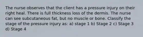 The nurse observes that the client has a pressure injury on their right heal. There is full thickness loss of the dermis. The nurse can see subcutaneous fat, but no muscle or bone. Classify the stage of the pressure injury as: a) stage 1 b) Stage 2 c) Stage 3 d) Stage 4