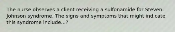 The nurse observes a client receiving a sulfonamide for Steven-Johnson syndrome. The signs and symptoms that might indicate this syndrome include...?