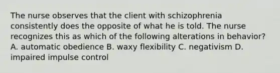 The nurse observes that the client with schizophrenia consistently does the opposite of what he is told. The nurse recognizes this as which of the following alterations in behavior? A. automatic obedience B. waxy flexibility C. negativism D. impaired impulse control