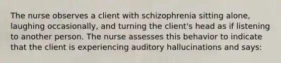 The nurse observes a client with schizophrenia sitting alone, laughing occasionally, and turning the client's head as if listening to another person. The nurse assesses this behavior to indicate that the client is experiencing auditory hallucinations and says: