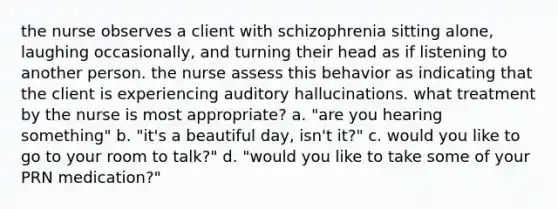 the nurse observes a client with schizophrenia sitting alone, laughing occasionally, and turning their head as if listening to another person. the nurse assess this behavior as indicating that the client is experiencing auditory hallucinations. what treatment by the nurse is most appropriate? a. "are you hearing something" b. "it's a beautiful day, isn't it?" c. would you like to go to your room to talk?" d. "would you like to take some of your PRN medication?"