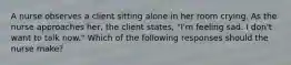 A nurse observes a client sitting alone in her room crying. As the nurse approaches her, the client states, "I'm feeling sad. I don't want to talk now." Which of the following responses should the nurse make?