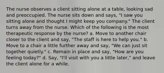 The nurse observes a client sitting alone at a table, looking sad and preoccupied. The nurse sits down and says, "I saw you sitting alone and thought I might keep you company." The client turns away from the nurse. Which of the following is the most therapeutic response by the nurse? a. Move to another chair closer to the client and say, "The staff is here to help you." b. Move to a chair a little further away and say, "We can just sit together quietly." c. Remain in place and say, "How are you feeling today?" d. Say, "I'll visit with you a little later," and leave the client alone for a while.