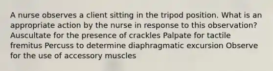 A nurse observes a client sitting in the tripod position. What is an appropriate action by the nurse in response to this observation? Auscultate for the presence of crackles Palpate for tactile fremitus Percuss to determine diaphragmatic excursion Observe for the use of accessory muscles