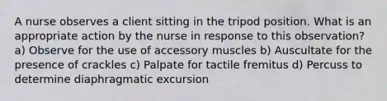 A nurse observes a client sitting in the tripod position. What is an appropriate action by the nurse in response to this observation? a) Observe for the use of accessory muscles b) Auscultate for the presence of crackles c) Palpate for tactile fremitus d) Percuss to determine diaphragmatic excursion