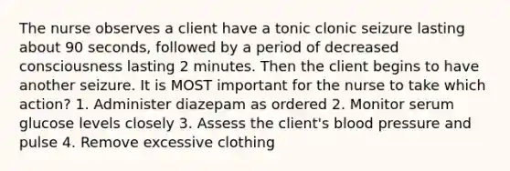 The nurse observes a client have a tonic clonic seizure lasting about 90 seconds, followed by a period of decreased consciousness lasting 2 minutes. Then the client begins to have another seizure. It is MOST important for the nurse to take which action? 1. Administer diazepam as ordered 2. Monitor serum glucose levels closely 3. Assess the client's blood pressure and pulse 4. Remove excessive clothing