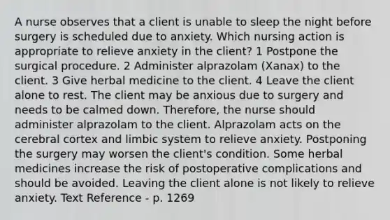 A nurse observes that a client is unable to sleep the night before surgery is scheduled due to anxiety. Which nursing action is appropriate to relieve anxiety in the client? 1 Postpone the surgical procedure. 2 Administer alprazolam (Xanax) to the client. 3 Give herbal medicine to the client. 4 Leave the client alone to rest. The client may be anxious due to surgery and needs to be calmed down. Therefore, the nurse should administer alprazolam to the client. Alprazolam acts on the cerebral cortex and limbic system to relieve anxiety. Postponing the surgery may worsen the client's condition. Some herbal medicines increase the risk of postoperative complications and should be avoided. Leaving the client alone is not likely to relieve anxiety. Text Reference - p. 1269