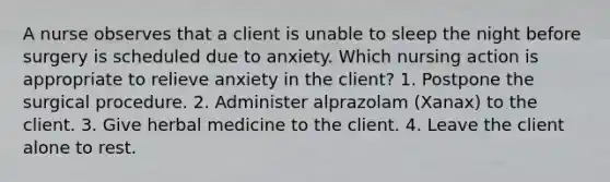 A nurse observes that a client is unable to sleep the night before surgery is scheduled due to anxiety. Which nursing action is appropriate to relieve anxiety in the client? 1. Postpone the surgical procedure. 2. Administer alprazolam (Xanax) to the client. 3. Give herbal medicine to the client. 4. Leave the client alone to rest.