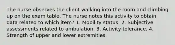 The nurse observes the client walking into the room and climbing up on the exam table. The nurse notes this activity to obtain data related to which item? 1. Mobility status. 2. Subjective assessments related to ambulation. 3. Activity tolerance. 4. Strength of upper and lower extremities.