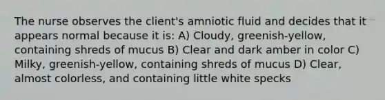 The nurse observes the client's amniotic fluid and decides that it appears normal because it is: A) Cloudy, greenish-yellow, containing shreds of mucus B) Clear and dark amber in color C) Milky, greenish-yellow, containing shreds of mucus D) Clear, almost colorless, and containing little white specks