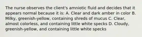 The nurse observes the client's amniotic fluid and decides that it appears normal because it is: A. Clear and dark amber in color B. Milky, greenish-yellow, containing shreds of mucus C. Clear, almost colorless, and containing little white specks D. Cloudy, greenish-yellow, and containing little white specks