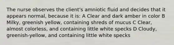 The nurse observes the client's amniotic fluid and decides that it appears normal, because it is: A Clear and dark amber in color B Milky, greenish yellow, containing shreds of mucus C Clear, almost colorless, and containing little white specks D Cloudy, greenish-yellow, and containing little white specks