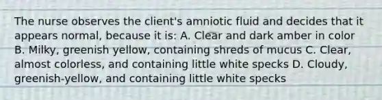 The nurse observes the client's amniotic fluid and decides that it appears normal, because it is: A. Clear and dark amber in color B. Milky, greenish yellow, containing shreds of mucus C. Clear, almost colorless, and containing little white specks D. Cloudy, greenish-yellow, and containing little white specks