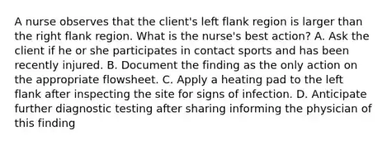 A nurse observes that the client's left flank region is larger than the right flank region. What is the nurse's best action? A. Ask the client if he or she participates in contact sports and has been recently injured. B. Document the finding as the only action on the appropriate flowsheet. C. Apply a heating pad to the left flank after inspecting the site for signs of infection. D. Anticipate further diagnostic testing after sharing informing the physician of this finding