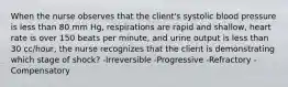 When the nurse observes that the client's systolic blood pressure is less than 80 mm Hg, respirations are rapid and shallow, heart rate is over 150 beats per minute, and urine output is less than 30 cc/hour, the nurse recognizes that the client is demonstrating which stage of shock? -Irreversible -Progressive -Refractory -Compensatory