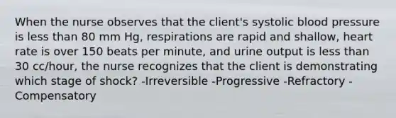 When the nurse observes that the client's systolic blood pressure is less than 80 mm Hg, respirations are rapid and shallow, heart rate is over 150 beats per minute, and urine output is less than 30 cc/hour, the nurse recognizes that the client is demonstrating which stage of shock? -Irreversible -Progressive -Refractory -Compensatory