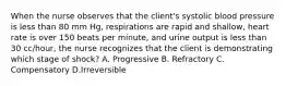 When the nurse observes that the client's systolic blood pressure is less than 80 mm Hg, respirations are rapid and shallow, heart rate is over 150 beats per minute, and urine output is less than 30 cc/hour, the nurse recognizes that the client is demonstrating which stage of shock? A. Progressive B. Refractory C. Compensatory D.Irreversible