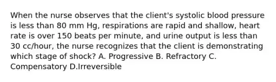 When the nurse observes that the client's systolic blood pressure is less than 80 mm Hg, respirations are rapid and shallow, heart rate is over 150 beats per minute, and urine output is less than 30 cc/hour, the nurse recognizes that the client is demonstrating which stage of shock? A. Progressive B. Refractory C. Compensatory D.Irreversible