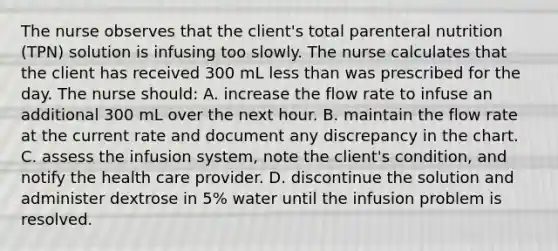 The nurse observes that the client's total parenteral nutrition (TPN) solution is infusing too slowly. The nurse calculates that the client has received 300 mL less than was prescribed for the day. The nurse should: A. increase the flow rate to infuse an additional 300 mL over the next hour. B. maintain the flow rate at the current rate and document any discrepancy in the chart. C. assess the infusion system, note the client's condition, and notify the health care provider. D. discontinue the solution and administer dextrose in 5% water until the infusion problem is resolved.